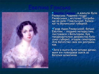 Евеліна Ганська
Евеліна Ганська , в дівоцтві була, в дівоцтві була
Ржевуська. Родинне гніздоРжевуська. Родинне гніздо
Ржевуських – містечко Погреби-Ржевуських – містечко Погреби-
ще на межі Подільської, Київсь-ще на межі Подільської, Київсь-
кої та Волинської губерній.кої та Волинської губерній.
Граф Адам Ржевуський, батькоГраф Адам Ржевуський, батько
Евеліни, - людина непересічна,Евеліни, - людина непересічна,
листувався з Вольтером. Бувлистувався з Вольтером. Був
предводителем дворянства Київ-предводителем дворянства Київ-
ської губернії, згодом сенатором.ської губернії, згодом сенатором.
Але багатство своє він розтринь-Але багатство своє він розтринь-
кав.кав.
Зате в нього було чотири дочки,Зате в нього було чотири дочки,
яких він повидавав заміж заяких він повидавав заміж за
багатих шляхтичів.багатих шляхтичів.
 