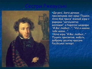 Сестри Ржевуські
До речі, його дочкамДо речі, його дочкам
присвячував свої вірші Пушкін.присвячував свої вірші Пушкін.
Аліні був присв`ячений вірш зАліні був присв`ячений вірш з
рядками “негоціанткарядками “негоціантка
молодая”, а Кароліні шедевримолодая”, а Кароліні шедеври
“Я Вас любил...”, “Что в имени“Я Вас любил...”, “Что в имени
тебе моем...”.тебе моем...”.
Хоча вірш “Я Вас любил...”Хоча вірш “Я Вас любил...”
Пушкін присвятив, мабуть,Пушкін присвятив, мабуть,
доброму десятку красуньдоброму десятку красунь
Російської імперіїРосійської імперії
 