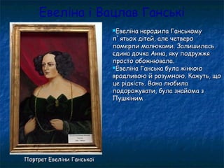 Евеліна і Вацлав Ганські
Евеліна народила ГанськомуЕвеліна народила Ганському
п`ятьох дітей, але четвероп`ятьох дітей, але четверо
померли малюками. Залишиласьпомерли малюками. Залишилась
єдина дочка Анна, яку подружжяєдина дочка Анна, яку подружжя
просто обожнювала.просто обожнювала.
Евеліна Ганська була жінкоюЕвеліна Ганська була жінкою
вродливою й розумною. Кажуть, щовродливою й розумною. Кажуть, що
це рідкість. Вона любилаце рідкість. Вона любила
подорожувати, була знайома зподорожувати, була знайома з
ПушкінимПушкіним
Портрет Евеліни ГанськоїПортрет Евеліни Ганської
 