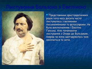 Листування Бальзака з Евеліною
 Представники аристократичнихПредставники аристократичних
родів того часу досить частородів того часу досить часто
листувались з великимилистувались з великими
письменниками та філософами. Неписьменниками та філософами. Не
була виключенням і Евелінабула виключенням і Евеліна
Ганська. Але починаючиГанська. Але починаючи
листування з Оноре де Бальзаком,листування з Оноре де Бальзаком,
навряд чи вона здогадувалась чимнавряд чи вона здогадувалась чим
закінчиться та затія.закінчиться та затія.
 