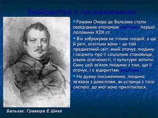 Знайомство з письменником
 Романи Оноре де Бальзака сталиРомани Оноре де Бальзака стали
своєрідним еталономсвоєрідним еталоном реалізму першоїпершої
половини ХІХ ст.половини ХІХ ст.
 Він зображував не тільки людей, а щеВін зображував не тільки людей, а ще
й речі, оскільки вони – це тойй речі, оскільки вони – це той
предметний світ, який оточує людинупредметний світ, який оточує людину
і свідчить про її соціальне становище,і свідчить про її соціальне становище,
рівень освіченості, її культурні запити.рівень освіченості, її культурні запити.
Саме цей звСаме цей зв’’язок людини з тим, що їїязок людини з тим, що її
оточує, і є відкриттямоточує, і є відкриттям реалізму.
 На думку письменника, людинаНа думку письменника, людина
звзв’’язана з довкіллям, як устриця з тієюязана з довкіллям, як устриця з тією
скелею, до якої вона приліпилася.скелею, до якої вона приліпилася.
Бальзак. Гравюра Е.ШикеБальзак. Гравюра Е.Шике
 