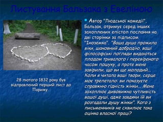 Листування Бальзака з Евеліною
 ААвтор "Людської комедії",втор "Людської комедії",
Бальзак, отримує серед іншихБальзак, отримує серед інших
захоплених епістол послання назахоплених епістол послання на
дві сторінки за підписомдві сторінки за підписом
"Іноземка"."Іноземка". "Ваша душа прожила"Ваша душа прожила
віки, шановний добродію, вашівіки, шановний добродію, ваші
філософські погляди видаютьсяфілософські погляди видаються
плодом тривалого і перевіреногоплодом тривалого і перевіреного
часом пошуку, а проте менечасом пошуку, а проте мене
завірили, що ви ще молодий...завірили, що ви ще молодий...
Коли я читала ваші твори, серцеКоли я читала ваші твори, серце
моє трепетало: ви показуєтемоє трепетало: ви показуєте
справжню гідність жінки... Менесправжню гідність жінки... Мене
захоплює дивовижна чутливістьзахоплює дивовижна чутливість
вашої душі, адже завдяки їй вивашої душі, адже завдяки їй ви
розгадали душу жінки". Кого зрозгадали душу жінки". Кого з
письменників не схвилює такаписьменників не схвилює така
оцінка власної праці?оцінка власної праці?
28 лютого 1832 року був28 лютого 1832 року був
відправлений перший лист довідправлений перший лист до
Парижу.Парижу.
 