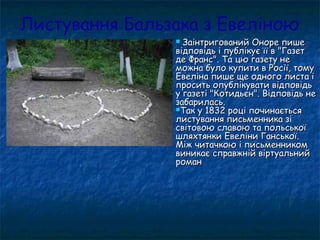 Листування Бальзака з Евеліною
 Заінтригований Оноре пишеЗаінтригований Оноре пише
відповідь і публікує її в "Газетвідповідь і публікує її в "Газет
де Франс". Та цю газету неде Франс". Та цю газету не
можна було купити в Росії, томуможна було купити в Росії, тому
Евеліна пише ще одного листа іЕвеліна пише ще одного листа і
просить опублікувати відповідьпросить опублікувати відповідь
у газеті "Котидьєн". Відповідь неу газеті "Котидьєн". Відповідь не
забарилась.забарилась.
Так у 1832 році починаєтьсяТак у 1832 році починається
листування письменника зілистування письменника зі
світовою славою та польськоїсвітовою славою та польської
шляхтянки Евеліни Ганської.шляхтянки Евеліни Ганської.
Між читачкою і письменникомМіж читачкою і письменником
виникає справжній віртуальнийвиникає справжній віртуальний
романроман
 
