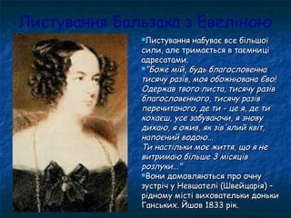 Листування Бальзака з Евеліною
Листування набуває все більшоїЛистування набуває все більшої
сили, але тримається в таємницісили, але тримається в таємниці
адресатами.адресатами.
"Боже мій, будь благословенна"Боже мій, будь благословенна
тисячу разів, моя обожнювана Єво!тисячу разів, моя обожнювана Єво!
Одержав твого листа, тисячу разівОдержав твого листа, тисячу разів
благословенного, тисячу разівблагословенного, тисячу разів
перечитаного, де ти - це я, де типеречитаного, де ти - це я, де ти
кохаєш, усе забуваючи, я зновукохаєш, усе забуваючи, я знову
дихаю, я ожив, як зів'ялий квіт,дихаю, я ожив, як зів'ялий квіт,
напоєний водою...напоєний водою...
Ти настільки моє життя, що я неТи настільки моє життя, що я не
витримаю більше 3 місяціввитримаю більше 3 місяців
розлуки..."розлуки..."
Вони домовляються про очнуВони домовляються про очну
зустріч у Невшателі (Швейцарія) –зустріч у Невшателі (Швейцарія) –
рідному місті виховательки донькирідному місті виховательки доньки
Ганських. Йшов 1833 рік.Ганських. Йшов 1833 рік.
 