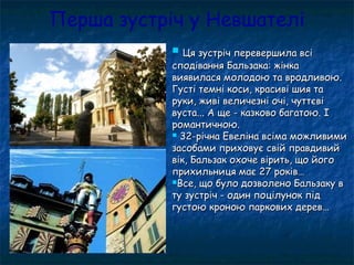 Перша зустріч у Невшателі
 Ця зустріч перевершила всіЦя зустріч перевершила всі
сподівання Бальзака: жінкасподівання Бальзака: жінка
виявилася молодою та вродливою.виявилася молодою та вродливою.
Густі темні коси, красиві шия таГусті темні коси, красиві шия та
руки, живі величезні очі, чуттєвіруки, живі величезні очі, чуттєві
вуста... А ще - казково багатою. Івуста... А ще - казково багатою. І
романтичною.романтичною.
 32-річна Евеліна всіма можливими32-річна Евеліна всіма можливими
засобами приховує свій правдивийзасобами приховує свій правдивий
вік, Бальзак охоче вірить, що йоговік, Бальзак охоче вірить, що його
прихильниця має 27 років…прихильниця має 27 років…
Все, що було дозволено Бальзаку вВсе, що було дозволено Бальзаку в
ту зустріч - один поцілунок підту зустріч - один поцілунок під
густою кроною паркових дерев…густою кроною паркових дерев…
 