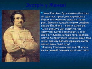 Зустріч у Женеві
 Хоча Евеліна і була казково багатою,Хоча Евеліна і була казково багатою,
та, здається, гроші для загрузлого ута, здається, гроші для загрузлого у
боргах письменника зараз не гралиборгах письменника зараз не грали
ролі. Бажання володіти іншим скарбом -ролі. Бажання володіти іншим скарбом -
самою Евеліною - значно сильніше.самою Евеліною - значно сильніше.
І він отримує цей скарб під часІ він отримує цей скарб під час
наступної зустрічі закоханих, у січнінаступної зустрічі закоханих, у січні
1834 р. у Женеві. Більше того, Евеліна,1834 р. у Женеві. Більше того, Евеліна,
жагуча та пристрасна коханка, саме такажагуча та пристрасна коханка, саме така
жінка, про яку Бальзак мріяв все життя,жінка, про яку Бальзак мріяв все життя,
обіцяє йому свою руку!обіцяє йому свою руку!
Вацлаву Ганському вже під 60, але жВацлаву Ганському вже під 60, але ж
він ще живий! Кохання засліпило обох…він ще живий! Кохання засліпило обох…
 