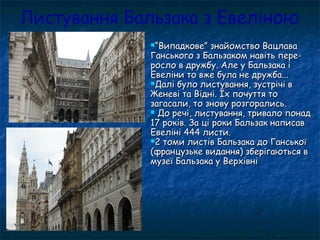 Листування Бальзака з Евеліною
““Випадкове” знайомство ВацлаваВипадкове” знайомство Вацлава
Ганського з Бальзаком навіть пере-Ганського з Бальзаком навіть пере-
росло в дружбу. Але у Бальзака іросло в дружбу. Але у Бальзака і
Евеліни то вже була не дружба...Евеліни то вже була не дружба...
Далі було листування, зустрічі вДалі було листування, зустрічі в
Женеві та Відні. Їх почуття тоЖеневі та Відні. Їх почуття то
загасали, то знову розгорались.загасали, то знову розгорались.
 До речі, листування, тривало понадДо речі, листування, тривало понад
17 років. За ці роки Бальзак написав17 років. За ці роки Бальзак написав
Евеліні 444 листи.Евеліні 444 листи.
2 томи листів Бальзака до Ганської2 томи листів Бальзака до Ганської
(французьке видання) зберігаються в(французьке видання) зберігаються в
музеї Бальзака у Верхівнімузеї Бальзака у Верхівні
 