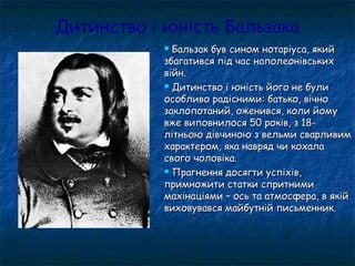 Дитинство і юність Бальзака
 Бальзак був сином нотаріуса, якийБальзак був сином нотаріуса, який
збагатився під час наполеонівськихзбагатився під час наполеонівських
війн.війн.
 Дитинство і юність його не булиДитинство і юність його не були
особливо радісними: батько, вічноособливо радісними: батько, вічно
заклопотаний, оженився, коли йомузаклопотаний, оженився, коли йому
вже виповнилося 50 років, з 18-вже виповнилося 50 років, з 18-
літньою дівчиною з вельми сварливимлітньою дівчиною з вельми сварливим
характером, яка навряд чи кохалахарактером, яка навряд чи кохала
свого чоловіка.свого чоловіка.
 Прагнення досягти успіхів,Прагнення досягти успіхів,
примножити статки спритнимипримножити статки спритними
махінаціями – ось та атмосфера, в якіймахінаціями – ось та атмосфера, в якій
виховувався майбутній письменник.виховувався майбутній письменник.
 