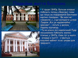Подвійне життя Бальзака
 У грудні 1840р. Бальзак впершеУ грудні 1840р. Бальзак вперше
побачить палац у Верхівні: покипобачить палац у Верхівні: поки
що лише на подарованій Евеліноющо лише на подарованій Евеліною
картині-панорамі.картині-панорамі. "Ви мені не"Ви мені не
говорили, (...) що володієте цілимговорили, (...) що володієте цілим
Лувром. Все це надзвичайноЛувром. Все це надзвичайно
красиво"красиво", - летить у далеку, - летить у далеку
Україну відповідь.Україну відповідь.
Та на власні очі український ЛуврТа на власні очі український Лувр
письменник побачить значнописьменник побачить значно
пізніше, у 1847р. Саме тут у ньогопізніше, у 1847р. Саме тут у нього
- вперше в житті! - з'явиться- вперше в житті! - з'явиться
власний кабінет та всі умови длявласний кабінет та всі умови для
творчості.творчості.
 