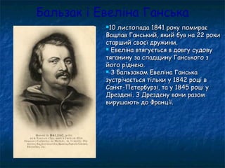 Бальзак і Евеліна Ганська
10 листопада 1841 року помирає10 листопада 1841 року помирає
Вацлав Ганський, який був на 22 рокиВацлав Ганський, який був на 22 роки
старший своєї дружини.старший своєї дружини.
 Евеліна втягується в довгу судовуЕвеліна втягується в довгу судову
тяганину за спадщину Ганського зтяганину за спадщину Ганського з
його ріднею.його ріднею.
 З Бальзаком Евеліна ГанськаЗ Бальзаком Евеліна Ганська
зустрічається тільки у 1842 році взустрічається тільки у 1842 році в
Санкт-Петербурзі, та у 1845 році уСанкт-Петербурзі, та у 1845 році у
Дрездені. З Дрездену вони разомДрездені. З Дрездену вони разом
вирушають до Франції.вирушають до Франції.
 