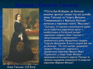 Бальзак і Евеліна Ганська
Потім був Вісбаден, де БальзакПотім був Вісбаден, де Бальзак
виконує функції свідка під час шлюбувиконує функції свідка під час шлюбу
Анни Ганської та Георга Мнішека.Анни Ганської та Георга Мнішека.
Повернувшись у Францію БальзакПовернувшись у Францію Бальзак
написав у паризьку газету “Мессаже”:написав у паризьку газету “Мессаже”:
““Сьогодні, 13 жовтня в католицькій церквіСьогодні, 13 жовтня в католицькій церкві
міста відбулося одруження однієї зміста відбулося одруження однієї з
найбагатших в Російській імперіїнайбагатших в Російській імперії
наречених графині Анни Ганської знаречених графині Анни Ганської з
представником старовинного іпредставником старовинного і
знаменитого дому Вандаліних графомзнаменитого дому Вандаліних графом
Георгом Мнішеком. В числі свідків був панГеоргом Мнішеком. В числі свідків був пан
де Бальзак... По лінії матері, уродженоїде Бальзак... По лінії матері, уродженої
графині Ржевуської, наречена єграфині Ржевуської, наречена є
правнучкою королеви Франції Маріїправнучкою королеви Франції Марії
Ліщинської, а граф Георг Мнішек –Ліщинської, а граф Георг Мнішек –
правнуком останнього короля Польщі таправнуком останнього короля Польщі та
прямим нащадком знаменитої й нещасноїпрямим нащадком знаменитої й нещасної
королеви Марини Мнішек”.королеви Марини Мнішек”.
Анна Ганська. О.Е.ЕнгрАнна Ганська. О.Е.Енгр
 