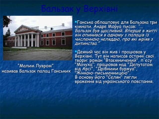 Бальзак у Верхівні
Ганська облаштовує для Бальзака триГанська облаштовує для Бальзака три
кімнати. Андре Моруа писав:кімнати. Андре Моруа писав: “...“...
Бальзак був щасливий. Вперше в життіБальзак був щасливий. Вперше в житті
він опинився в одному з палаців ізвін опинився в одному з палаців із
численною челяддю, про які мріяв зчисленною челяддю, про які мріяв з
дитинства.”дитинства.”
Деякий час він жив і працював уДеякий час він жив і працював у
Верхівні. Тут він написав останні своїВерхівні. Тут він написав останні свої
твори: роман “Втаємничений”, п'єсутвори: роман “Втаємничений”, п'єсу
"Мачуха“; працював над "Депутатом"Мачуха“; працював над "Депутатом
від Арсі", "Дрібними буржуа",від Арсі", "Дрібними буржуа",
"Жінкою-письменницею"."Жінкою-письменницею".
В основу його "Селян" ляглиВ основу його "Селян" лягли
враження від українського повстання.враження від українського повстання.
““Малим Лувром”Малим Лувром”
називав Бальзак палац Ганськихназивав Бальзак палац Ганських
 