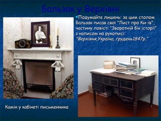 Бальзак у Верхівні
Подумайте лишень: за цим столомПодумайте лишень: за цим столом
Бальзак писав свої "Лист про Ки-їв",Бальзак писав свої "Лист про Ки-їв",
частину повісті "Зворотній бік історії"частину повісті "Зворотній бік історії"
з написом на рукописі:з написом на рукописі:
"Верхівня,Україна, грудень1847р.“"Верхівня,Україна, грудень1847р.“
Камін у кабінеті письменникаКамін у кабінеті письменника
 
