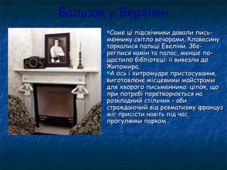 Бальзак у Верхівні
Саме ці підсвічники давали пись-Саме ці підсвічники давали пись-
меннику світло вечорами. Клавесинуменнику світло вечорами. Клавесину
торкалися пальці Евеліни. Збе-торкалися пальці Евеліни. Збе-
реглися камін та палас, менше по-реглися камін та палас, менше по-
щастило бібліотеці: її вивезли дощастило бібліотеці: її вивезли до
Житомира.Житомира.
А ось і хитромудре пристосування,А ось і хитромудре пристосування,
виготовлене місцевими майстрамивиготовлене місцевими майстрами
для хворого письменника: ціпок, щодля хворого письменника: ціпок, що
при потребі перетворюється напри потребі перетворюється на
розкладний стільчик - абирозкладний стільчик - аби
страждаючий від ревматизму французстраждаючий від ревматизму француз
міг присісти навіть під часміг присісти навіть під час
прогулянки парком…прогулянки парком…
 