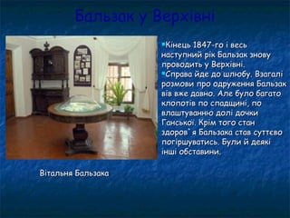 Бальзак у Верхівні
Кінець 1847-го і весьКінець 1847-го і весь
наступний рік Бальзак зновунаступний рік Бальзак знову
проводить у Верхівні.проводить у Верхівні.
Справа йде до шлюбу. ВзагаліСправа йде до шлюбу. Взагалі
розмови про одруження Бальзакрозмови про одруження Бальзак
вів вже давно. Але було багатовів вже давно. Але було багато
клопотів по спадщині, поклопотів по спадщині, по
влаштуванню долі дочкивлаштуванню долі дочки
Ганської. Крім того станГанської. Крім того стан
здоров`я Бальзака став суттєвоздоров`я Бальзака став суттєво
погіршуватись. Були й деякіпогіршуватись. Були й деякі
інші обставини.інші обставини.
Вітальня БальзакаВітальня Бальзака
 