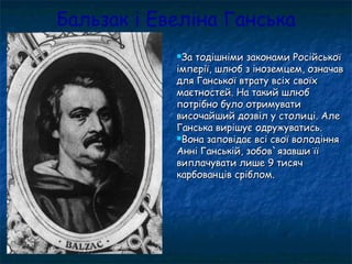 Бальзак і Евеліна Ганська
За тодішніми законами РосійськоїЗа тодішніми законами Російської
імперії, шлюб з іноземцем, означавімперії, шлюб з іноземцем, означав
для Ганської втрату всіх своїхдля Ганської втрату всіх своїх
маєтностей. На такий шлюбмаєтностей. На такий шлюб
потрібно було отримуватипотрібно було отримувати
височайший дозвіл у столиці. Алевисочайший дозвіл у столиці. Але
Ганська вирішує одружуватись.Ганська вирішує одружуватись.
Вона заповідає всі свої володінняВона заповідає всі свої володіння
Анні Ганській, зобов`язавши їїАнні Ганській, зобов`язавши її
виплачувати лише 9 тисячвиплачувати лише 9 тисяч
карбованців сріблом.карбованців сріблом.
 