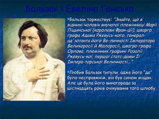 Бальзак і Евеліна Ганська
Бальзак торжествує:Бальзак торжествує: “Знайте, що я“Знайте, що я
віднині чоловік внучатої племінниці Маріївіднині чоловік внучатої племінниці Марії
Ліщинської (королеви Фран-ції), шваргоЛіщинської (королеви Фран-ції), шварго
графа Адама Ржевусь-кого, генерал-графа Адама Ржевусь-кого, генерал-
ад`ютанта його Ве-личності Імператораад`ютанта його Ве-личності Імператора
Великоросії й Малоросії, швагро графаВеликоросії й Малоросії, швагро графа
Орлова, племінник графині РозаліїОрлова, племінник графині Розалії
Ржевусь-кої, першої статс-дами ЇїРжевусь-кої, першої статс-дами Її
Імпера-торської Величності...”.Імпера-торської Величності...”.
Любив Бальзак титули, адже його “де”Любив Бальзак титули, адже його “де”
було несправжнім, він був сином міщан.було несправжнім, він був сином міщан.
Але це була його винагорода заАле це була його винагорода за
шістнадцять років очікування того шлюбу.шістнадцять років очікування того шлюбу.
 
