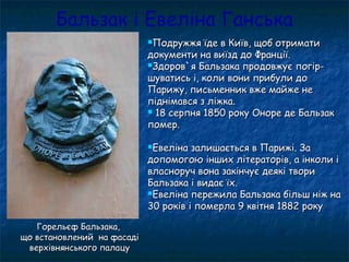 Бальзак і Евеліна Ганська
Подружжя їде в Київ, щоб отриматиПодружжя їде в Київ, щоб отримати
документи на виїзд до Франції.документи на виїзд до Франції.
Здоров`я Бальзака продовжує погір-Здоров`я Бальзака продовжує погір-
шуватись і, коли вони прибули дошуватись і, коли вони прибули до
Парижу, письменник вже майже неПарижу, письменник вже майже не
піднімався з ліжка.піднімався з ліжка.
 18 серпня 1850 року Оноре де Бальзак18 серпня 1850 року Оноре де Бальзак
помер.помер.
Евеліна залишається в Парижі. ЗаЕвеліна залишається в Парижі. За
допомогою інших літераторів, а інколи ідопомогою інших літераторів, а інколи і
власноруч вона закінчує деякі творивласноруч вона закінчує деякі твори
Бальзака і видає їх.Бальзака і видає їх.
Евеліна пережила Бальзака більш ніж наЕвеліна пережила Бальзака більш ніж на
30 років і померла 9 квітня 1882 року30 років і померла 9 квітня 1882 року
Горельєф Бальзака,Горельєф Бальзака,
що встановлений на фасадіщо встановлений на фасаді
верхівнянського палацуверхівнянського палацу
 