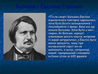 Бальзак і Евеліна Ганська
Після смерті Бальзака ЕвелінаПісля смерті Бальзака Евеліна
відмовлялася повторно одружитись,відмовлялася повторно одружитись,
хоча було безліч залицяльників іхоча було безліч залицяльників і
поціновувачів її вроди. Вона все щепоціновувачів її вроди. Вона все ще
кохала Бальзака. Хоча були у них ікохала Бальзака. Хоча були у них і
сварки, бо Бальзак, нарештісварки, бо Бальзак, нарешті
отримавши досить коштів, витрачавотримавши досить коштів, витрачав
їх вкрай непрактично, а Евеліні булоїх вкрай непрактично, а Евеліні було
важко зрозуміти, чому приважко зрозуміти, чому при
матеріальній скруті він нематеріальній скруті він не
економить, а купує, наприклад,економить, а купує, наприклад,
новий, прикрашений слоновоюновий, прикрашений слоновою
кісткою ціпок за 600 франківкісткою ціпок за 600 франків
 