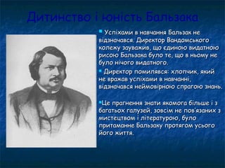 Дитинство і юність Бальзака
 Успіхами в навчання Бальзак неУспіхами в навчання Бальзак не
відзначався. Директор Вандомськоговідзначався. Директор Вандомського
колежу зауважив, що єдиною видатноюколежу зауважив, що єдиною видатною
рисою Бальзака було те, що в ньому нерисою Бальзака було те, що в ньому не
було нічого видатного.було нічого видатного.
 Директор помилявся: хлопчик, якийДиректор помилявся: хлопчик, який
не вражав успіхами в навчанні,не вражав успіхами в навчанні,
відзначався неймовірною спрагою знань.відзначався неймовірною спрагою знань.
Це прагнення знати якомога більше і зЦе прагнення знати якомога більше і з
багатьох галузей, зовсім не повбагатьох галузей, зовсім не пов’’язаних зязаних з
мистецтвом і літературою, буломистецтвом і літературою, було
притаманне Бальзаку протягом усьогопритаманне Бальзаку протягом усього
його життя.його життя.
 