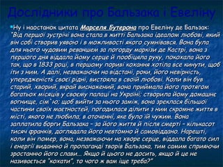 Дослідники про Бальзака і Евеліну
Ну і наостанок цитатаНу і наостанок цитата Марселя БутеронаМарселя Бутерона про Евеліну де Бальзак:про Евеліну де Бальзак:
“Від першої зустрічі вона стала в житті Бальзака ідеалом любові, який“Від першої зустрічі вона стала в житті Бальзака ідеалом любові, який
він собі створив уявою і в можливості якого сумнівався. Вона булавін собі створив уявою і в можливості якого сумнівався. Вона була
для нього чудовим реваншем за погорду маркізи де Кастрі, вона здля нього чудовим реваншем за погорду маркізи де Кастрі, вона з
першого дня віддала йому серце й пообіцяла руку, покохала йогопершого дня віддала йому серце й пообіцяла руку, покохала його
так, що в 1833 році, в першому пориві кохання хотіла все кинути, щобтак, що в 1833 році, в першому пориві кохання хотіла все кинути, щоб
іти з ним. А далі, незважаючи на відстані, роки, його невірність,іти з ним. А далі, незважаючи на відстані, роки, його невірність,
упередженість своєї рідні, вистояла в своїй любові. Коли він бувупередженість своєї рідні, вистояла в своїй любові. Коли він був
старий, хворий, вкрай виснажений, вона приймала його протягомстарий, хворий, вкрай виснажений, вона приймала його протягом
багатьох місяців у своєму палаці на Україні; створила йому домашнєбагатьох місяців у своєму палаці на Україні; створила йому домашнє
вогнище, сім`ю; щоб вийти за нього заміж, вона зреклася більшоївогнище, сім`ю; щоб вийти за нього заміж, вона зреклася більшої
частини своїх маєтностей, погодилася ділити з ним скромне життя вчастини своїх маєтностей, погодилася ділити з ним скромне життя в
місті, якого не любила, в оточенні, яке було їй чужим. Вонамісті, якого не любила, в оточенні, яке було їй чужим. Вона
заплатила борги Бальзака – за його життя й після смерті – кількасотзаплатила борги Бальзака – за його життя й після смерті – кількасот
тисяч франків, доглядала його невтомно й самовіддано. Нарешті,тисяч франків, доглядала його невтомно й самовіддано. Нарешті,
коли він помер, вона, незважаючи на хворе серце, віддала багато силколи він помер, вона, незважаючи на хворе серце, віддала багато сил
і енергії виданню й пропаганді творів Бальзака, тим самим сприяючиі енергії виданню й пропаганді творів Бальзака, тим самим сприяючи
зростанню його слави... Якщо й цього не досить, якщо й це незростанню його слави... Якщо й цього не досить, якщо й це не
називається “кохати”, то чого ж вам іще треба?”називається “кохати”, то чого ж вам іще треба?”
 