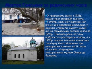 Маєток Ганських за радянських часів
 У графському замку з 1921р.У графському замку з 1921р.
розмістився аграрний технікум.розмістився аграрний технікум.
У 1959р., коли світ відмічав 160-У 1959р., коли світ відмічав 160-
річчя з дня народження Бальзака, уріччя з дня народження Бальзака, у
Верхівні створили кімнату-музей,Верхівні створили кімнату-музей,
яка на громадських засадах діяла дояка на громадських засадах діяла до
1995р. Тридцять років по тому1995р. Тридцять років по тому
відбувається реставрація палацу, а увідбувається реставрація палацу, а у
1995р. завдяки ініціативі колективу1995р. завдяки ініціативі колективу
технікуму було обладнано тритехнікуму було обладнано три
меморіальні кімнати, які й сталимеморіальні кімнати, які й стали
обласним літературно-обласним літературно-
меморіальним музеєм Оноре демеморіальним музеєм Оноре де
Бальзака.Бальзака.
 