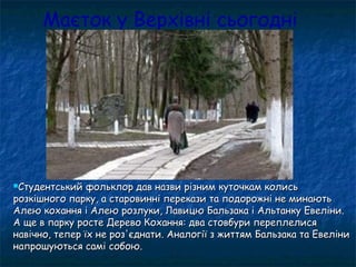 Маєток у Верхівні сьогодні
Студентський фольклор дав назви різним куточкам колисьСтудентський фольклор дав назви різним куточкам колись
розкішного парку, а старовинні перекази та подорожні не минаютьрозкішного парку, а старовинні перекази та подорожні не минають
Алею кохання і Алею розлуки, Лавицю Бальзака і Альтанку Евеліни.Алею кохання і Алею розлуки, Лавицю Бальзака і Альтанку Евеліни.
А ще в парку росте Дерево Кохання: два стовбури переплелисяА ще в парку росте Дерево Кохання: два стовбури переплелися
навічно, тепер їх не роз'єднати. Аналогії з життям Бальзака та Евелінинавічно, тепер їх не роз'єднати. Аналогії з життям Бальзака та Евеліни
напрошуються самі собою.напрошуються самі собою.
 