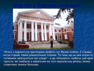 Маєток у Верхівні сьогодні
Хтось з журналістів пропонував зробити тут Музей любові. І справді,Хтось з журналістів пропонував зробити тут Музей любові. І справді,
місце сприяє таким романтичним планам. Та поки що на цих алеях тамісце сприяє таким романтичним планам. Та поки що на цих алеях та
галявинах закохуються юні аграрії - а ще починають любити цей крайгалявинах закохуються юні аграрії - а ще починають любити цей край
туристи, які знайшли у українсько-му селі версальську розкіш, овіянутуристи, які знайшли у українсько-му селі версальську розкіш, овіяну
славетним іменем Бальзакаславетним іменем Бальзака
 
