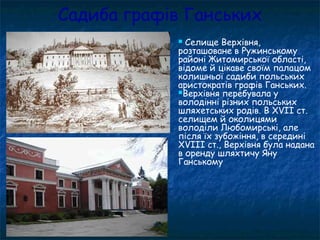 Садиба графів Ганських
 Селище Верхівня,
розташоване в Ружинському
районі Житомирської області,
відоме й цікаве своїм палацом
колишньої садиби польських
аристократів графів Ганських.
Верхівня перебувала у
володінні різних польських
шляхетських родів. В XVII ст.
селищем й околицями
володіли Любомирські, але
після їх зубожіння, в середині
XVIII ст., Верхівня була надана
в оренду шляхтичу Яну
Ганському
 