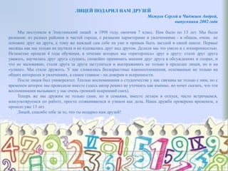 ЛИЦЕЙ ПОДАРИЛ НАМ ДРУЗЕЙ
Межуев Сергей и Чиджиев Андрей,
выпускники 2002 года
Мы поступили в Элистинский лицей в 1998 году, окончив 7 класс. Нам было по 13 лет. Мы были
разными: из разных районов и частей города, с разными характерами и увлечениями - в общем, очень не
похожие друг на друга, к тому же каждый сам себе на уме и привык быть звездой в своей школе. Первые
месяцы как мы только не шутили и не издевались друг над другом. Делали мы это умело и с изощренностью.
Незаметно прошли 4 года обучения, в течение которых мы «притерлись» друг к другу: стали друг друга
уважать, научились друг друга слушать, спокойно принимать мнения друг друга в обсуждениях и спорах, и
что не маловажно, стали друга за друга заступаться и выгораживать не только в пределах лицея, но и на
«улице». Мы стали дружить. У нас сложились бескорыстные взаимоотношения, основанные не только на
общих интересах и увлечениях, а самое главное - на доверии и искренности.
После лицея был университет. Теплые воспоминания о студенчестве у нас связаны не только с ним, но с
временем которое мы проводили вместе (здесь автор решил не уточнять как именно, но хочет сказать, что эти
воспоминания вызывают у нас очень громкий искренний смех).
Теперь же мы дружим не только сами, но и семьями, вместе летаем в отпуск, часто встречаемся,
консультируемся по работе, просто созваниваемся и узнаем как дела. Наша дружба проверена временем, а
прошло уже 13 лет.
Лицей, спасибо тебе за то, что ты подарил нам друзей!
 