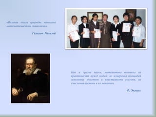 «Великая книга природы написана
математическими символами»
Галилео Галилей
Как и другие науки, математика возникла из
практических нужд людей: из измерения площадей
земельных участков и вместимости сосудов, из
счисления времени и их механики.
Ф. Энгельс
 