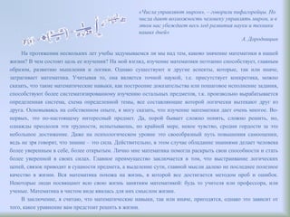На протяжении нескольких лет учебы задумываемся ли мы над тем, каково значение математики в нашей
жизни? В чем состоит цель ее изучения? На мой взгляд, изучение математики поэтапно способствует, главным
образом, развитию мышления и логики. Однако существуют и другие аспекты, которые, так или иначе,
затрагивает математика. Учитывая то, она является точной наукой, т.е. присутствует конкретика, можно
сказать, что такие математические навыки, как построение доказательства или пошаговое исполнение задания,
способствуют более систематизированному изучению остальных предметов, т.к. произвольно вырабатывается
определенная система, схема определенной темы, все составляющие которой логически вытекают друг из
друга. Основываясь на собственном опыте, я могу сказать, что изучение математики дает очень многое. Во-
первых, это по-настоящему интересный предмет. Да, порой бывает сложно понять, сложно решить, но,
однажды преодолев эти трудности, испытываешь, по крайней мере, некое чувство, сродни гордости за это
небольшое достижение. Даже на психологическом уровне это своеобразный путь повышения самооценки,
ведь не зря говорят, что знание – это сила. Действительно, в этом случае обладание знаниями делает человека
более уверенным в себе, более открытым. Лично мне математика помогла раскрыть свои способности и стать
более уверенной в своих силах. Главное преимущество заключается в том, что выстраивание логических
цепей, связок приводит в сущности предмета, а выделение сути, главной мысли далеко не последнее полезное
качество в жизни. Вся математика похожа на жизнь, в которой все достигается методом проб и ошибок.
Некоторые люди посвящают всю свою жизнь занятиям математикой: будь то учителя или профессора, или
ученые. Математика в чистом виде явилась для них смыслом жизни.
В заключение, я считаю, что математические навыки, так или иначе, пригодятся, однако это зависит от
того, какое уравнение вам предстоит решить в жизни.
«Числа управляют миром», – говорили пифагорейцы. Но
числа дают возможность человеку управлять миром, и в
этом нас убеждает весь ход развития науки и техники
наших дней»
А. Дородницын
 