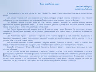 Что я приобрел в лицее
Покидов Григорий,
выпускник 2015 года
В первую очередь это мои друзья: без них, я не был бы собой. Я хочу сказать им спасибо и запечатлеть их
имена.
Это Арман Тусупов, мой одноклассник, замечательный друг, который никогда не подставит и не оставит
тебя в беде; его ум многогранен - он называет себя историком, хотя успешно учится на физмате.
Это Бабаков Вадим, младше меня на курс, ученик физмата, который на данный момент дважды
признавался лучшим учеником лицея. Он очень веселый, умный и раскрытый молодой человек, который
всегда найдет доброе слово и поможет всем чем сможет.
Это Антон Бишук, который младше меня на 2 года, но тоже ученик физмата. Он спортсмен: активно
занимается баскетболом, выезжает на различные соревнования; этот парень никогда не обидит человека по-
напрасну.
Это Якшибаева Арина - девушка с первого курса физмат профиля с ней интересно беседовать и
проводить дружеские споры; она довольно хороший человек, который раззадорит тебя в минуты грусти и
утешит тебя, если тебе совсем плохо.
Так же стоит отметить Беляева Михаила, Эмирова Алдара, Дундуева Алтмана - ребят с химбио, наш
набор; всегда оптимистичные и задорные, они всегда тебя развеселят и даже не задумаются на этим.
Спасибо и Санджиеву Очиру, Песоцкой Виолетте, Антонову Джалу - лицеистам, с которыми я очень
хорошо общаюсь.
Но не только друзья мне помогали - другими такими людьми были наши наставники: классный
руководитель Музраева Светлана Борисовна, учитель математики Волкова Елена Михайловна, учитель физики
Горбанева Марина Николаевна. Наши учителя научили меня прежде всего дисциплине. В лицее, да и вообще в
жизни, самое главное - это дисциплина. Она основоположник удачи, ведь с четким планом ты и сам не
заметишь, как все получится само собой. Это действительно проверено мной не единожды.
 