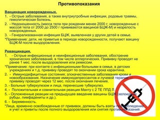 Противопоказания
Вакцинация новорожденных.
1. - Острые заболевания, а также внутриутробные инфекции, родовые травмы,
гемолитическая болезнь.
2. - Недоношенность (масса тела при рождении менее 2000 г; новорожденные с
массой тела от 2000 до 2500 г прививаются вакциной БЦЖ-М) и незрелость
новорожденных.
3. - Генерализованная инфекция БЦЖ, выявленная у других детей в семье.
*Примечание: дети, не привитые в периоде новорожденности, получают вакцину
БЦЖ-М после выздоровления.
Ревакцинация.
1. - Острые инфекционные и неинфекционные заболевания, обострение
хронических заболеваний, в том числе аллергических. Прививку проводят не
ранее 1 мес. после выздоровления или ремиссии.
*Примечание: при контакте с инфекционными больными в семье, в детских
учреждениях и т.д. прививку проводят по окончании срока карантина.
2. - Иммунодефицитные состояния; злокачественные заболевания крови и
новообразования. Назначение иммунодепрессантов и лучевой терапии —
прививку проводят через 12 мес. после окончания лечения.
3. - Больные туберкулезом и лица, перенесшие туберкулез.
4. - Положительная и сомнительная реакция Манту с 2 ТЕ ППД Л.
5. - Осложненные реакции на предыдущее введение вакцины БЦЖ (келоидные
рубцы, лимфадениты и др.).
6. - Беременность.
*Лица, временно освобожденные от прививок, должны быть взяты под наблюдение
и учет и привиты после полного выздоровления или снятия противопоказаний.
 