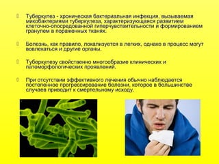  Туберкулез - хроническая бактериальная инфекция, вызываемая
микобактериями туберкулеза, характеризующаяся развитием
клеточно-опосредованной гиперчувствительности и формированием
гранулем в пораженных тканях.
 Болезнь, как правило, локализуется в легких, однако в процесс могут
вовлекаться и другие органы.
 Туберкулезу свойственно многообразие клинических и
патоморфологических проявлений.
 При отсутствии эффективного лечения обычно наблюдается
постепенное прогрессирование болезни, которое в большинстве
случаев приводит к смертельному исходу.
 