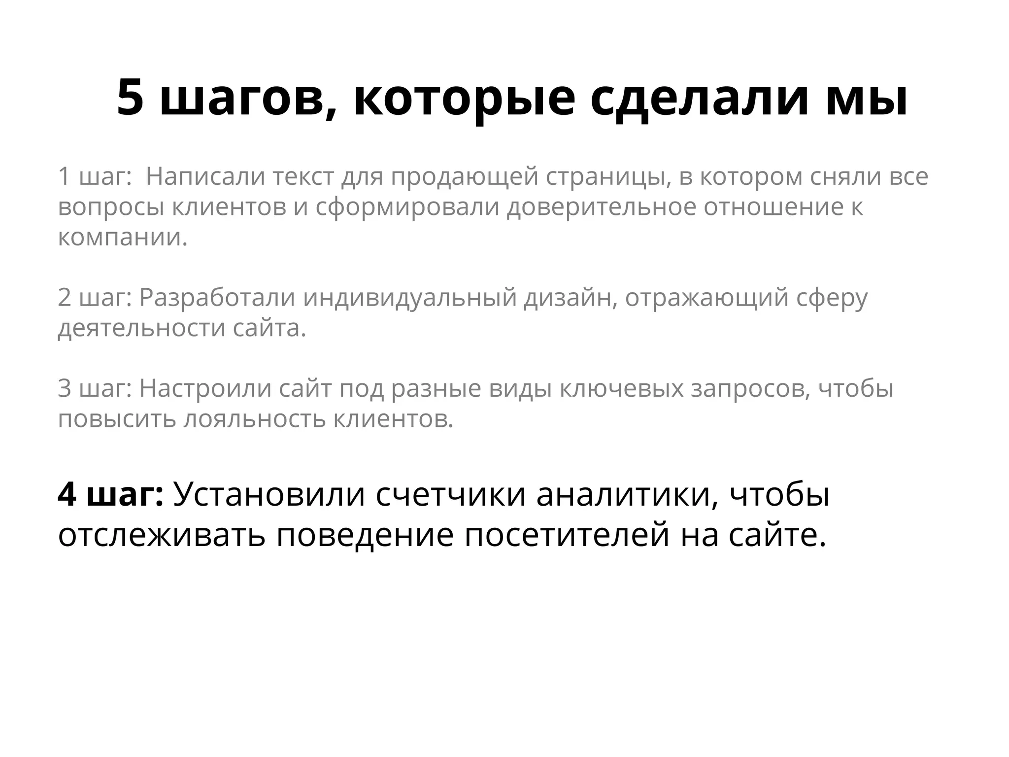 5 шагов, которые сделали мы
1 шаг: Написали текст для продающей страницы, в котором сняли все
вопросы клиентов и сформировали доверительное отношение к
компании.
2 шаг: Разработали индивидуальный дизайн, отражающий сферу
деятельности сайта.
3 шаг: Настроили сайт под разные виды ключевых запросов, чтобы
повысить лояльность клиентов.
4 шаг: Установили счетчики аналитики, чтобы
отслеживать поведение посетителей на сайте.
 