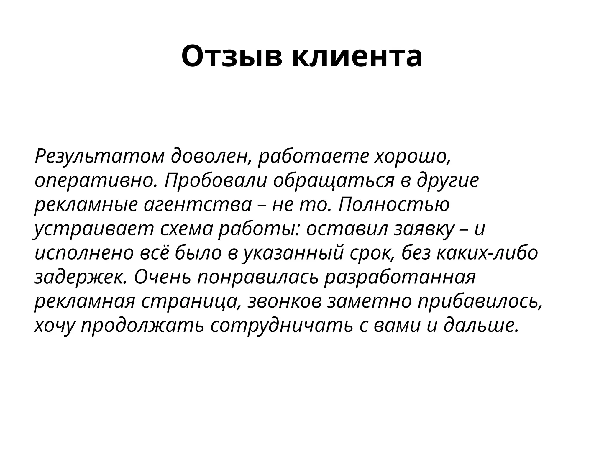 Отзыв клиента
Результатом доволен, работаете хорошо,
оперативно. Пробовали обращаться в другие
рекламные агентства – не то. Полностью
устраивает схема работы: оставил заявку – и
исполнено всё было в указанный срок, без каких-либо
задержек. Очень понравилась разработанная
рекламная страница, звонков заметно прибавилось,
хочу продолжать сотрудничать с вами и дальше.
 