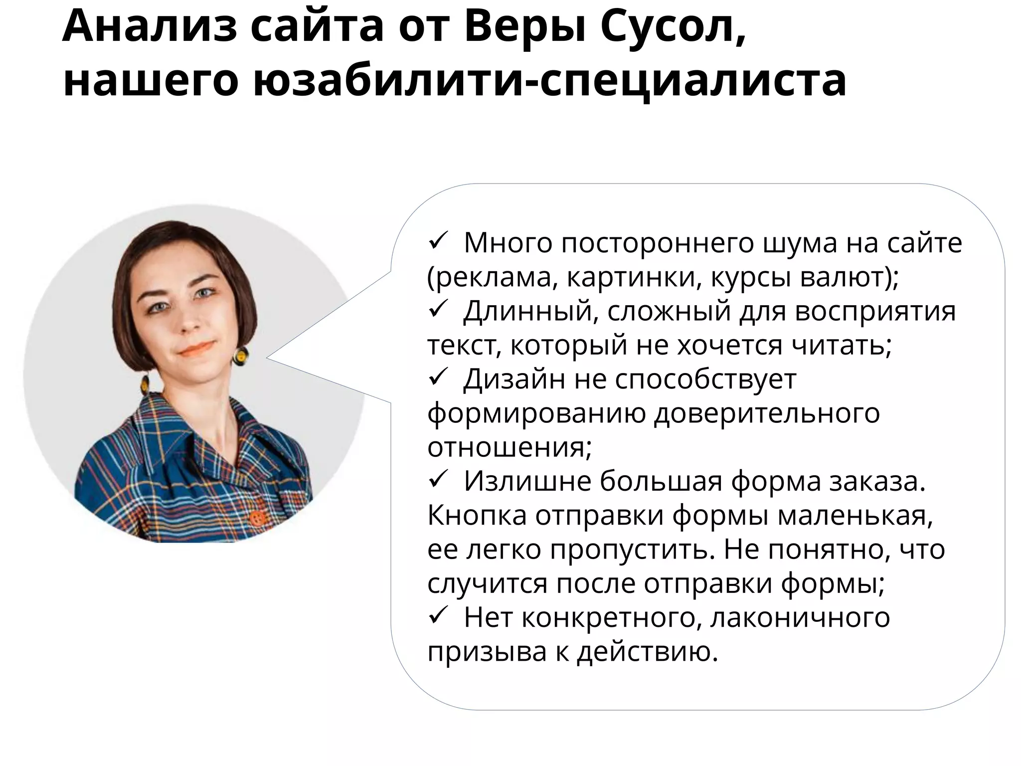Анализ сайта от Веры Сусол,
нашего юзабилити-специалиста
 Много постороннего шума на сайте
(реклама, картинки, курсы валют);
 Длинный, сложный для восприятия
текст, который не хочется читать;
 Дизайн не способствует
формированию доверительного
отношения;
 Излишне большая форма заказа.
Кнопка отправки формы маленькая,
ее легко пропустить. Не понятно, что
случится после отправки формы;
 Нет конкретного, лаконичного
призыва к действию.
 