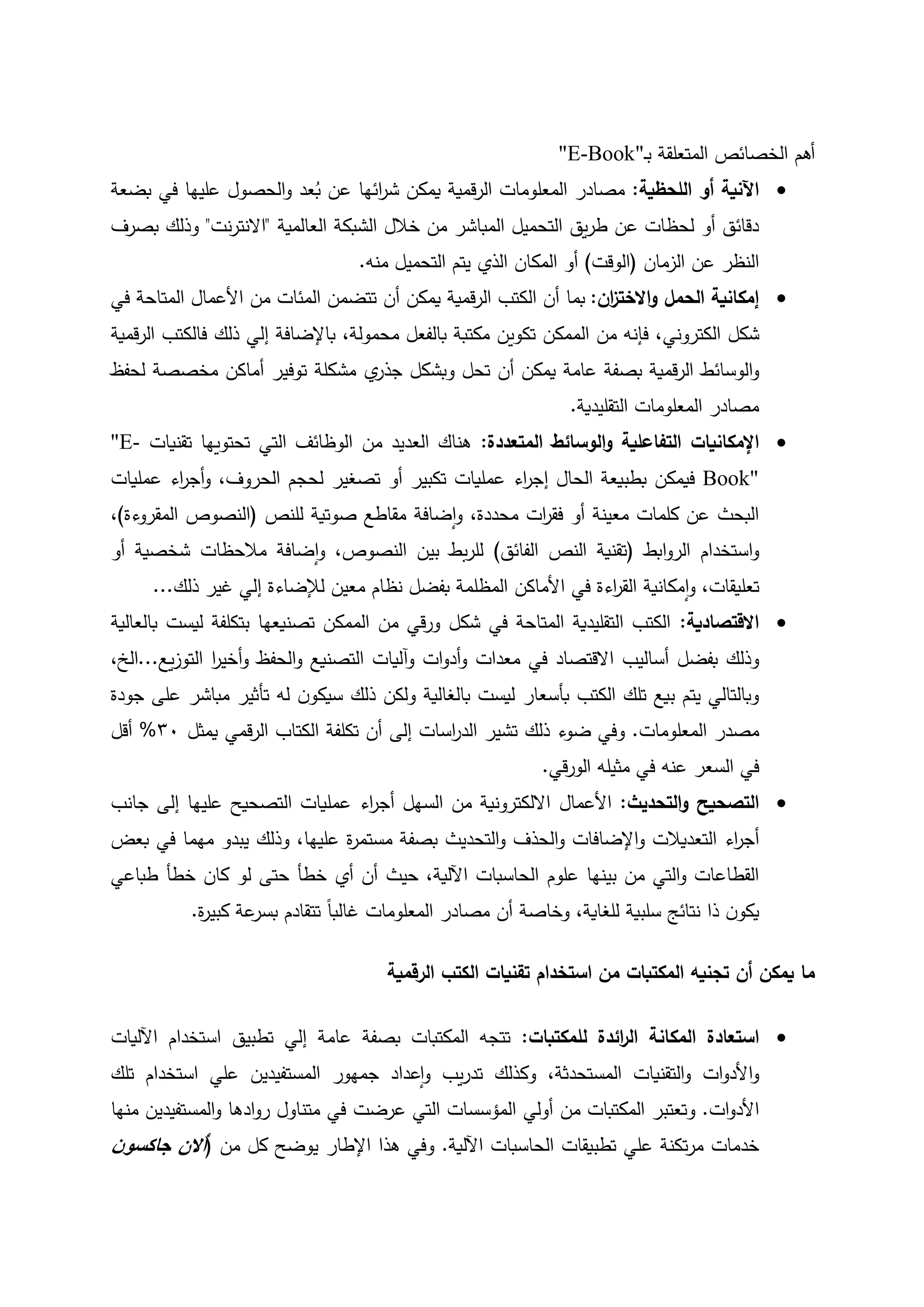 ‫ـ‬‫ب‬ ‫المتعلقة‬ ‫الخصائص‬ ‫أهم‬"E-Book"
‫اللحظية‬ ‫أو‬ ‫اآلنية‬:‫المعلومات‬ ‫مصادر‬‫بضعة‬ ‫في‬ ‫عليها‬ ‫الحصول‬‫و‬ ‫عد‬ُ‫ب‬ ‫عن‬ ‫ائها‬‫ر‬‫ش‬ ‫يمكن‬ ‫قمية‬‫ر‬‫ال‬
‫الشب‬ ‫خالل‬ ‫من‬ ‫المباشر‬ ‫التحميل‬ ‫يق‬‫ر‬‫ط‬ ‫عن‬ ‫لحظات‬ ‫أو‬ ‫دقائق‬‫العالمية‬ ‫كة‬"‫نت‬‫ر‬‫االنت‬"‫بصرف‬ ‫وذلك‬
‫الزمان‬ ‫عن‬ ‫النظر‬(‫الوقت‬)‫المكان‬ ‫أو‬‫منه‬ ‫التحميل‬ ‫يتم‬ ‫الذي‬.
‫الحمل‬ ‫إمكانية‬‫ان‬‫ز‬‫االخت‬‫و‬:‫يمكن‬ ‫قمية‬‫ر‬‫ال‬ ‫الكتب‬ ‫أن‬ ‫بما‬‫أن‬‫من‬ ‫المئات‬ ‫تتضمن‬‫األعمال‬‫في‬ ‫المتاحة‬
‫شكل‬‫الكتروني‬‫محمولة‬ ‫بالفعل‬ ‫مكتبة‬ ‫تكوين‬ ‫الممكن‬ ‫من‬ ‫فإنه‬ ،،‫إلي‬ ‫باإلضافة‬‫فالك‬ ‫ذلك‬‫قمية‬‫ر‬‫ال‬ ‫تب‬
‫الوسائ‬‫و‬‫أ‬ ‫يمكن‬ ‫عامة‬ ‫بصفة‬ ‫قمية‬‫ر‬‫ال‬ ‫ط‬‫تحل‬ ‫ن‬‫و‬‫تو‬ ‫مشكلة‬ ‫ي‬‫جذر‬ ‫بشكل‬‫ف‬‫أماكن‬ ‫ير‬‫مخصصة‬‫لحفظ‬
‫التقليدية‬ ‫المعلومات‬ ‫مصادر‬.
‫اإلمكانيا‬‫ت‬‫المتعددة‬ ‫الوسائط‬‫و‬ ‫التفاعلية‬:‫من‬ ‫العديد‬ ‫هناك‬‫تقنيات‬ ‫تحتويها‬ ‫التي‬ ‫الوظائف‬"E-
Book"‫عملي‬ ‫اء‬‫ر‬‫إج‬ ‫الحال‬ ‫بطبيعة‬ ‫فيمكن‬‫ات‬‫تكبير‬‫تصغير‬ ‫أو‬،‫الحروف‬ ‫لحجم‬‫و‬‫عمليات‬ ‫اء‬‫ر‬‫أج‬
،‫محددة‬ ‫ات‬‫ر‬‫فق‬ ‫أو‬ ‫معينة‬ ‫كلمات‬ ‫عن‬ ‫البحث‬‫و‬‫ضافة‬‫ا‬‫للنص‬ ‫صوتية‬ ‫مقاطع‬(‫المقروءة‬ ‫النصوص‬)،
‫و‬‫ابط‬‫و‬‫الر‬ ‫استخدام‬(‫الفائق‬ ‫النص‬ ‫تقنية‬)،‫النصوص‬ ‫بين‬ ‫بط‬‫ر‬‫لل‬‫و‬‫أو‬ ‫شخصية‬ ‫مالحظات‬ ‫ضافة‬‫ا‬
،‫تعليقات‬‫و‬‫في‬ ‫اءة‬‫ر‬‫الق‬ ‫مكانية‬‫ا‬‫األماكن‬‫إ‬ ‫لإلضاءة‬ ‫معين‬ ‫نظام‬ ‫بفضل‬ ‫المظلمة‬‫ذلك‬ ‫غير‬ ‫لي‬...
‫االقتصادية‬:‫بالعالية‬ ‫ليست‬ ‫بتكلفة‬ ‫تصنيعها‬ ‫الممكن‬ ‫من‬ ‫قي‬‫ر‬‫و‬ ‫شكل‬ ‫في‬ ‫المتاحة‬ ‫التقليدية‬ ‫الكتب‬
‫بفضل‬ ‫وذلك‬‫أساليب‬‫معدات‬ ‫في‬ ‫االقتصاد‬‫وآليات‬ ‫ات‬‫و‬‫أد‬‫و‬‫الحفظ‬‫و‬ ‫التصنيع‬‫ا‬‫ر‬‫أخي‬‫و‬‫يع‬‫ز‬‫التو‬...‫الخ‬،
‫الكتب‬ ‫تلك‬ ‫بيع‬ ‫يتم‬ ‫وبالتالي‬‫بأسعار‬‫بالغالية‬ ‫ليست‬‫تأ‬ ‫له‬ ‫ن‬‫سيكو‬ ‫ذلك‬ ‫ولكن‬‫جودة‬ ‫على‬ ‫مباشر‬ ‫ثير‬
‫المعلومات‬ ‫مصدر‬.‫و‬‫ذلك‬ ‫ضوء‬ ‫في‬‫ت‬‫شير‬‫اسات‬‫ر‬‫الد‬‫يمثل‬ ‫قمي‬‫ر‬‫ال‬ ‫الكتاب‬ ‫تكلفة‬ ‫أن‬ ‫إلى‬02%‫أقل‬
‫قي‬‫ر‬‫الو‬ ‫مثيله‬ ‫في‬ ‫عنه‬ ‫السعر‬ ‫في‬.
‫التحديث‬‫و‬ ‫التصحيح‬:‫األعمال‬‫عليها‬ ‫التصحيح‬ ‫عمليات‬ ‫اء‬‫ر‬‫أج‬ ‫السهل‬ ‫من‬ ‫االلكترونية‬‫جانب‬ ‫إلى‬
‫التعديالت‬ ‫اء‬‫ر‬‫أج‬‫اإلضافات‬‫و‬‫الحذف‬‫و‬‫التحديث‬‫و‬‫ة‬‫ر‬‫مستم‬ ‫بصفة‬‫عليه‬‫ا‬،‫بعض‬ ‫في‬ ‫مهما‬ ‫يبدو‬ ‫وذلك‬
‫عل‬ ‫بينها‬ ‫من‬ ‫التي‬‫و‬ ‫القطاعات‬‫وم‬‫خطأ‬ ‫أي‬ ‫أن‬ ‫حيث‬ ،‫اآللية‬ ‫الحاسبات‬‫حتى‬‫طباعي‬ ‫خطأ‬ ‫كان‬ ‫لو‬
،‫للغاية‬ ‫سلبية‬ ‫نتائج‬ ‫ذا‬ ‫ن‬‫يكو‬‫و‬‫خاصة‬‫أن‬‫المعلومات‬ ‫مصادر‬‫غال‬‫ب‬ً‫ا‬‫تتقادم‬‫ة‬‫ر‬‫كبي‬ ‫عة‬‫بسر‬.
‫يمكن‬ ‫ما‬‫أن‬‫استخدام‬ ‫من‬ ‫المكتبات‬ ‫تجنيه‬‫ا‬ ‫الكتب‬ ‫تقنيات‬‫لرقمية‬
‫استعادة‬‫للمكتبات‬ ‫ائدة‬‫ر‬‫ال‬ ‫المكانة‬:‫بصفة‬ ‫المكتبات‬ ‫تتجه‬‫عامة‬‫تطبيق‬ ‫إلي‬‫اآلليات‬ ‫استخدام‬
‫و‬‫ات‬‫و‬‫األد‬‫المستحدثة‬ ‫التقنيات‬‫و‬،‫تلك‬ ‫استخدام‬ ‫علي‬ ‫المستفيدين‬ ‫جمهور‬ ‫عداد‬‫ا‬‫و‬ ‫يب‬‫ر‬‫تد‬ ‫وكذلك‬
‫ات‬‫و‬‫األد‬.‫و‬‫من‬ ‫المكتبات‬ ‫تعتبر‬‫أولي‬‫عرضت‬ ‫التي‬ ‫المؤسسات‬‫المستفيدين‬‫و‬ ‫ادها‬‫و‬‫ر‬ ‫متناول‬ ‫في‬‫منها‬
‫خدمات‬‫تكنة‬‫ر‬‫م‬‫علي‬‫تطبيقات‬‫اآللية‬ ‫الحاسبات‬.‫و‬‫هذا‬ ‫في‬‫اإلطار‬‫من‬ ‫كل‬ ‫يوضح‬(‫ن‬‫جاكسو‬ ‫أالن‬
 