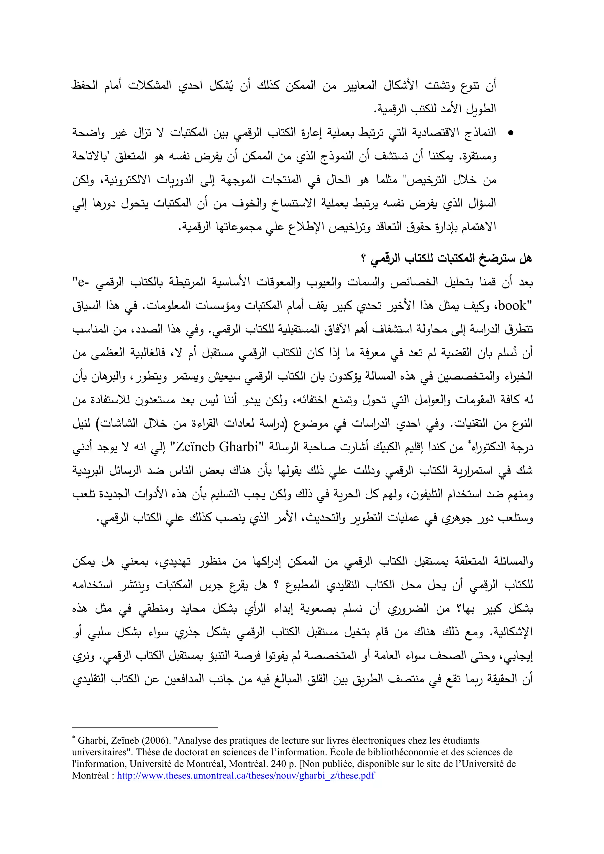 ‫أن‬‫وتشتت‬ ‫ع‬‫تنو‬‫األشكال‬‫الحفظ‬ ‫أمام‬ ‫المشكالت‬ ‫احدي‬ ‫شكل‬ُ‫ي‬ ‫أن‬ ‫كذلك‬ ‫الممكن‬ ‫من‬ ‫المعايير‬
‫قمية‬‫ر‬‫ال‬ ‫للكتب‬ ‫األمد‬ ‫الطويل‬.
‫ت‬ ‫التي‬ ‫االقتصادية‬ ‫النماذج‬‫اضحة‬‫و‬ ‫غير‬ ‫ال‬‫ز‬‫ت‬ ‫ال‬ ‫المكتبات‬ ‫بين‬ ‫قمي‬‫ر‬‫ال‬ ‫الكتاب‬ ‫ة‬‫ر‬‫إعا‬ ‫بعملية‬ ‫تبط‬‫ر‬
‫ة‬‫ر‬‫ومستق‬.‫المتعلق‬ ‫هو‬ ‫نفسه‬ ‫يفرض‬ ‫أن‬ ‫الممكن‬ ‫من‬ ‫الذي‬ ‫النموذج‬ ‫أن‬ ‫نستشف‬ ‫أن‬ ‫يمكننا‬"‫باالتاحة‬
‫خالل‬ ‫من‬‫الترخيص‬"‫المنتجات‬ ‫في‬ ‫الحال‬ ‫هو‬ ‫مثلما‬‫الموجهة‬‫االلكترونية‬ ‫يات‬‫ر‬‫الدو‬ ‫إلى‬،‫ولكن‬
‫ت‬‫ر‬‫ي‬ ‫نفسه‬ ‫يفرض‬ ‫الذي‬ ‫ال‬‫ؤ‬‫الس‬‫إلي‬ ‫ها‬‫دور‬ ‫يتحول‬ ‫المكتبات‬ ‫أن‬ ‫من‬ ‫الخوف‬‫و‬ ‫االستنساخ‬ ‫بعملية‬ ‫بط‬
‫التعاقد‬ ‫ق‬‫حقو‬ ‫ة‬‫ر‬‫بإدا‬ ‫االهتمام‬‫قمية‬‫ر‬‫ال‬ ‫مجموعاتها‬ ‫علي‬ ‫اإلطالع‬ ‫اخيص‬‫ر‬‫وت‬.
‫؟‬ ‫الرقمي‬ ‫للكتاب‬ ‫المكتبات‬ ‫سترضخ‬ ‫هل‬
‫بتحليل‬ ‫قمنا‬ ‫أن‬ ‫بعد‬‫السمات‬‫و‬ ‫الخصائص‬‫العيوب‬‫و‬‫المعوقات‬‫و‬‫األساسية‬‫قمي‬‫ر‬‫ال‬ ‫بالكتاب‬ ‫تبطة‬‫ر‬‫الم‬"e-
book"‫هذا‬ ‫يمثل‬ ‫وكيف‬ ،‫األخير‬‫كبير‬ ‫تحدي‬‫يقف‬‫أمام‬‫ا‬‫لمكتبات‬‫المعلومات‬ ‫ومؤسسات‬.‫السياق‬ ‫هذا‬ ‫في‬
‫محاولة‬ ‫إلى‬ ‫اسة‬‫ر‬‫الد‬ ‫ق‬‫تتطر‬‫قمي‬‫ر‬‫ال‬ ‫للكتاب‬ ‫المستقبلية‬ ‫اآلفاق‬ ‫أهم‬ ‫استشفاف‬.،‫الصدد‬ ‫هذا‬ ‫وفي‬‫المناسب‬ ‫من‬
‫أن‬‫سلم‬ُ‫ن‬‫كان‬ ‫إذا‬ ‫ما‬ ‫فة‬‫ر‬‫مع‬ ‫في‬ ‫تعد‬ ‫لم‬ ‫القضية‬ ‫بان‬‫ل‬‫ال‬ ‫أم‬ ‫مستقبل‬ ‫قمي‬‫ر‬‫ال‬ ‫لكتاب‬،‫ف‬‫العظمى‬ ‫الغالبية‬‫من‬
‫اء‬‫ر‬‫الخب‬‫المتخصصين‬‫و‬‫ويستمر‬ ‫سيعيش‬ ‫قمي‬‫ر‬‫ال‬ ‫الكتاب‬ ‫بان‬ ‫ن‬‫يؤكدو‬ ‫المسالة‬ ‫هذه‬ ‫في‬‫ويتطور‬،‫هان‬‫البر‬‫و‬‫ب‬‫أن‬
‫له‬‫كافة‬‫المقومات‬‫التي‬ ‫امل‬‫و‬‫الع‬‫و‬‫وت‬ ‫تحول‬‫ن‬‫مستعدو‬ ‫بعد‬ ‫ليس‬ ‫أننا‬ ‫يبدو‬ ‫ولكن‬ ،‫اختفائه‬ ‫منع‬‫لالستفادة‬‫من‬
‫التقنيات‬ ‫من‬ ‫ع‬‫النو‬.‫و‬‫ع‬‫موضو‬ ‫في‬ ‫اسات‬‫ر‬‫الد‬ ‫احدي‬ ‫في‬(‫د‬‫خالل‬ ‫من‬ ‫اءة‬‫ر‬‫الق‬ ‫لعادات‬ ‫اسة‬‫ر‬‫الشاشات‬)‫لنيل‬
‫اه‬‫ر‬‫الدكتو‬ ‫درجة‬
‫كندا‬ ‫من‬‫إقليم‬‫أشارت‬ ‫الكبيك‬‫الرسالة‬ ‫صاحبة‬"Zeïneb Gharbi"‫أدني‬ ‫يوجد‬ ‫ال‬ ‫انه‬ ‫إلي‬
‫يدية‬‫ر‬‫الب‬ ‫الرسائل‬ ‫ضد‬ ‫الناس‬ ‫بعض‬ ‫هناك‬ ‫بأن‬ ‫بقولها‬ ‫ذلك‬ ‫علي‬ ‫ودللت‬ ‫قمي‬‫ر‬‫ال‬ ‫الكتاب‬ ‫ية‬‫ر‬‫ا‬‫ر‬‫استم‬ ‫في‬ ‫شك‬
‫وله‬ ،‫ن‬‫التليفو‬ ‫استخدام‬ ‫ضد‬ ‫ومنهم‬‫هذه‬ ‫بأن‬ ‫التسليم‬ ‫يجب‬ ‫ولكن‬ ‫ذلك‬ ‫في‬ ‫ية‬‫ر‬‫الح‬ ‫كل‬ ‫م‬‫ات‬‫و‬‫األد‬‫تلعب‬ ‫الجديدة‬
‫وستلعب‬،‫التحديث‬‫و‬ ‫التطوير‬ ‫عمليات‬ ‫في‬ ‫ي‬‫جوهر‬ ‫دور‬‫األمر‬‫قمي‬‫ر‬‫ال‬ ‫الكتاب‬ ‫علي‬ ‫كذلك‬ ‫ينصب‬ ‫الذي‬.
‫و‬‫يمكن‬ ‫هل‬ ‫بمعني‬ ،‫تهديدي‬ ‫منظور‬ ‫من‬ ‫اكها‬‫ر‬‫إد‬ ‫الممكن‬ ‫من‬ ‫قمي‬‫ر‬‫ال‬ ‫الكتاب‬ ‫بمستقبل‬ ‫المتعلقة‬ ‫المسائلة‬
‫قمي‬‫ر‬‫ال‬ ‫للكتاب‬‫استخدامه‬ ‫وينتشر‬ ‫المكتبات‬ ‫جرس‬ ‫ع‬‫يقر‬ ‫هل‬ ‫؟‬ ‫ع‬‫المطبو‬ ‫التقليدي‬ ‫الكتاب‬ ‫محل‬ ‫يحل‬ ‫أن‬
‫ي‬‫الضرور‬ ‫من‬ ‫بها؟‬ ‫كبير‬ ‫بشكل‬‫أن‬‫هذه‬ ‫مثل‬ ‫في‬ ‫ومنطقي‬ ‫محايد‬ ‫بشكل‬ ‫أي‬‫ر‬‫ال‬ ‫إبداء‬ ‫بصعوبة‬ ‫نسلم‬
‫اإلشكالية‬.‫و‬‫الك‬ ‫مستقبل‬ ‫بتخيل‬ ‫قام‬ ‫من‬ ‫هناك‬ ‫ذلك‬ ‫مع‬‫ت‬‫بشكل‬ ‫قمي‬‫ر‬‫ال‬ ‫اب‬‫ي‬‫جذر‬‫أو‬ ‫سلبي‬ ‫بشكل‬ ‫اء‬‫و‬‫س‬
‫إيجابي‬،‫و‬‫حتى‬‫ا‬‫لصحف‬‫المتخصصة‬ ‫أو‬ ‫العامة‬ ‫اء‬‫و‬‫س‬‫قمي‬‫ر‬‫ال‬ ‫الكتاب‬ ‫بمستقبل‬ ‫التنبؤ‬ ‫فرصة‬ ‫ا‬‫و‬‫يفوت‬ ‫لم‬.‫ي‬‫ونر‬
‫بما‬‫ر‬ ‫الحقيقة‬ ‫أن‬‫ت‬‫التقليدي‬ ‫الكتاب‬ ‫عن‬ ‫المدافعين‬ ‫جانب‬ ‫من‬ ‫فيه‬ ‫المبالغ‬ ‫القلق‬ ‫بين‬ ‫يق‬‫ر‬‫الط‬ ‫منتصف‬ ‫في‬ ‫قع‬

Gharbi, Zeïneb (2006). "Analyse des pratiques de lecture sur livres électroniques chez les étudiants
universitaires". Thèse de doctorat en sciences de l’information. École de bibliothéconomie et des sciences de
l'information, Université de Montréal, Montréal. 240 p. [Non publiée, disponible sur le site de l’Université de
Montréal : http://www.theses.umontreal.ca/theses/nouv/gharbi_z/these.pdf
 