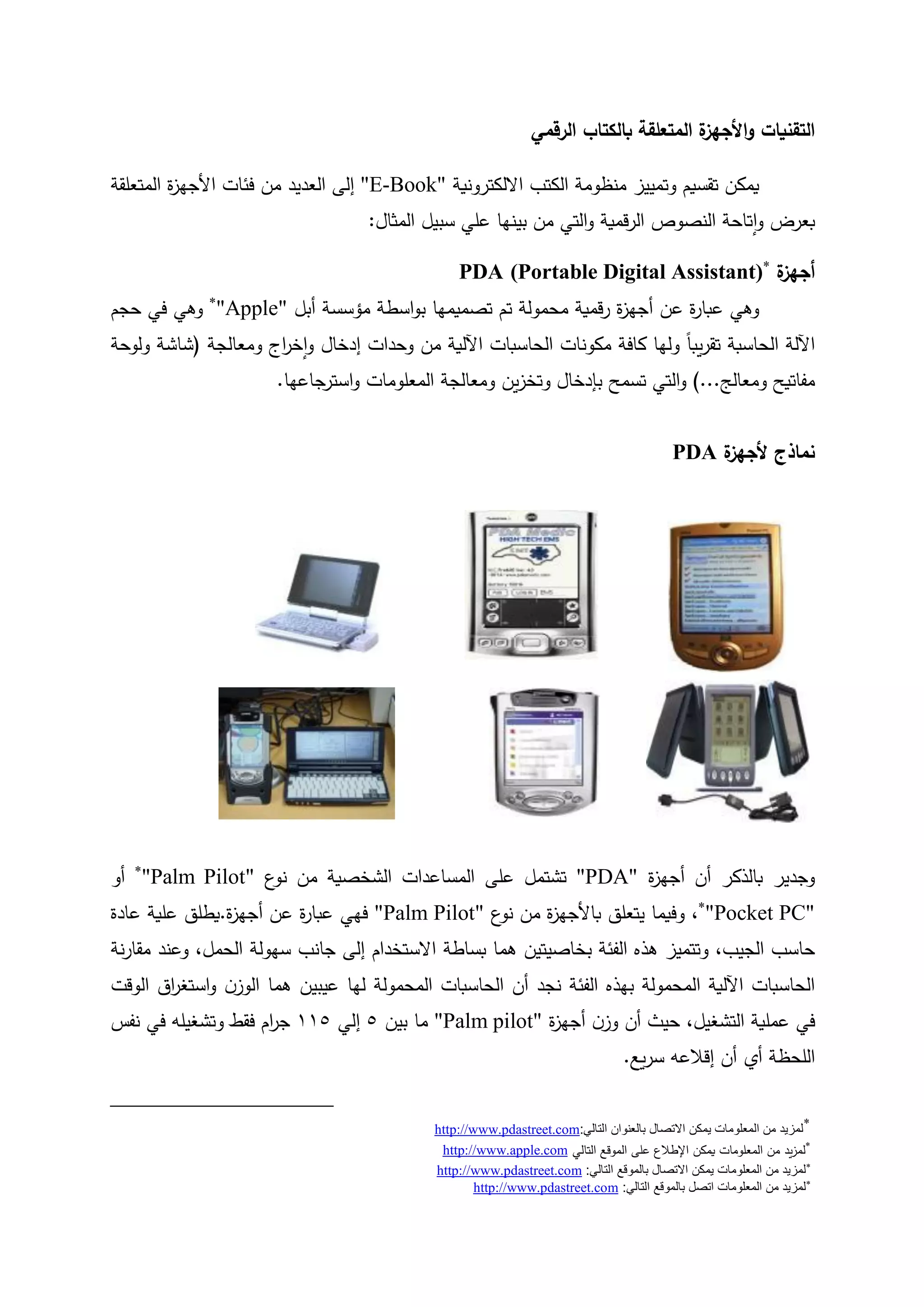 ‫الرقمي‬ ‫بالكتاب‬ ‫المتعلقة‬ ‫ة‬‫األجهز‬‫و‬ ‫التقنيات‬
‫تقسيم‬ ‫يمكن‬‫و‬‫منظومة‬ ‫تمييز‬‫االلكترونية‬ ‫الكتب‬"E-Book"‫العديد‬ ‫إلى‬‫من‬‫فئ‬‫ات‬‫ة‬‫ز‬‫األجه‬‫المتعلقة‬
‫تاحة‬‫ا‬‫و‬ ‫بعرض‬‫النصوص‬‫قمية‬‫ر‬‫ال‬‫التي‬‫و‬‫بينها‬ ‫من‬‫المثال‬ ‫سبيل‬ ‫علي‬:
‫ة‬‫أجهز‬(Portable Digital Assistant)
PDA
‫وهي‬‫عن‬ ‫ة‬‫ر‬‫عبا‬‫ة‬‫ز‬‫أجه‬‫قمي‬‫ر‬‫ة‬‫محمول‬‫ة‬‫تصميمه‬ ‫تم‬‫ا‬‫أبل‬ ‫مؤسسة‬ ‫اسطة‬‫و‬‫ب‬
"Apple"‫وه‬‫ي‬‫حجم‬ ‫في‬
‫الحاسبة‬ ‫اآللة‬‫كافة‬ ‫ولها‬ ً‫ا‬‫يب‬‫ر‬‫تق‬‫الحاسب‬ ‫مكونات‬‫ات‬‫اآللي‬‫ة‬‫من‬‫ومعالجة‬ ‫اج‬‫ر‬‫خ‬‫ا‬‫و‬ ‫إدخال‬ ‫وحدات‬(‫ولوحة‬ ‫شاشة‬
‫ومعالج‬ ‫مفاتيح‬...)‫التي‬‫و‬‫ت‬‫ين‬‫ز‬‫وتخ‬ ‫بإدخال‬ ‫سمح‬‫ومعالجة‬‫المع‬‫جاعها‬‫استر‬‫و‬ ‫لومات‬.
‫نماذج‬‫ة‬‫ألجهز‬PDA
‫ة‬‫ز‬‫أجه‬ ‫أن‬ ‫بالذكر‬ ‫وجدير‬"PDA"‫على‬ ‫تشتمل‬‫ع‬‫نو‬ ‫من‬ ‫الشخصية‬ ‫المساعدات‬
"Palm Pilot"‫أو‬

"Pocket PC"،‫و‬‫ع‬‫نو‬ ‫من‬ ‫ة‬‫ز‬‫باألجه‬ ‫يتعلق‬ ‫فيما‬"Palm Pilot"‫فهي‬‫عن‬ ‫ة‬‫ر‬‫عبا‬‫ة‬‫ز‬‫أجه‬.‫عادة‬ ‫علية‬ ‫يطلق‬
‫الجيب‬ ‫حاسب‬،‫و‬‫تتميز‬‫هما‬ ‫بخاصيتين‬ ‫الفئة‬ ‫هذه‬‫بساطة‬‫االستخدام‬‫جانب‬ ‫إلى‬‫سهولة‬‫الحمل‬،‫نة‬‫ر‬‫مقا‬ ‫وعند‬
‫الفئة‬ ‫بهذه‬ ‫المحمولة‬ ‫اآللية‬ ‫الحاسبات‬‫أن‬ ‫نجد‬‫المحمولة‬ ‫الحاسبات‬‫الوقت‬ ‫اق‬‫ر‬‫استغ‬‫و‬ ‫ن‬‫الوز‬ ‫هما‬ ‫عيبين‬ ‫لها‬
‫ة‬‫ز‬‫أجه‬ ‫ن‬‫وز‬ ‫أن‬ ‫حيث‬ ،‫التشغيل‬ ‫عملية‬ ‫في‬"Palm pilot"‫بين‬ ‫ما‬5‫إلي‬005‫فقط‬ ‫ام‬‫ر‬‫ج‬‫وتشغيل‬‫ه‬‫نف‬ ‫في‬‫س‬
‫يع‬‫ر‬‫س‬ ‫إقالعه‬ ‫أن‬ ‫أي‬ ‫اللحظة‬.

‫التالي‬ ‫بالعنوان‬ ‫االتصال‬ ‫يمكن‬ ‫المعلومات‬ ‫من‬ ‫لمزيد‬:http://www.pdastreet.com

‫التالي‬ ‫الموقع‬ ‫على‬ ‫اإلطالع‬ ‫يمكن‬ ‫المعلومات‬ ‫من‬ ‫يد‬‫ز‬‫لم‬http://www.apple.com

‫التالي‬ ‫بالموقع‬ ‫االتصال‬ ‫يمكن‬ ‫المعلومات‬ ‫من‬ ‫لمزيد‬:astreet.comhttp://www.pd

‫التالي‬ ‫بالموقع‬ ‫اتصل‬ ‫المعلومات‬ ‫من‬ ‫لمزيد‬:http://www.pdastreet.com
 