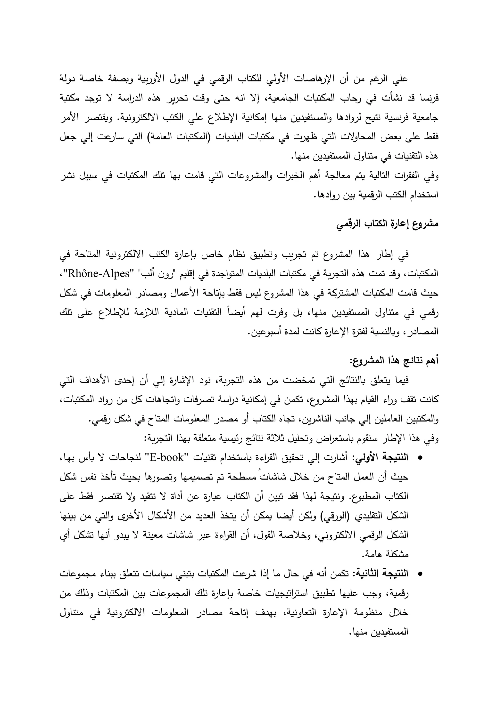 ‫هاصات‬‫اإلر‬ ‫أن‬ ‫من‬ ‫غم‬‫الر‬ ‫علي‬‫األولي‬‫قمي‬‫ر‬‫ال‬ ‫للكتاب‬‫دولة‬ ‫خاصة‬ ‫وبصفة‬ ‫بية‬‫ر‬‫األو‬ ‫الدول‬ ‫في‬
‫نسا‬‫ر‬‫ف‬‫قد‬‫نش‬‫أ‬‫ت‬‫انه‬ ‫إال‬ ،‫الجامعية‬ ‫المكتبات‬ ‫رحاب‬ ‫في‬‫حتى‬‫ير‬‫ر‬‫تح‬ ‫وقت‬‫اسة‬‫ر‬‫الد‬ ‫هذه‬‫مكتبة‬ ‫توجد‬ ‫ال‬
‫تتيح‬ ‫نسية‬‫ر‬‫ف‬ ‫جامعية‬‫منها‬ ‫المستفيدين‬‫و‬ ‫ادها‬‫و‬‫لر‬‫إمكانية‬‫اإلطالع‬‫االلكترونية‬ ‫الكتب‬ ‫علي‬.‫ويقتصر‬‫األمر‬
‫على‬ ‫فقط‬‫بعض‬‫في‬ ‫ظهرت‬ ‫التي‬ ‫الت‬‫و‬‫المحا‬‫البلديات‬ ‫مكتبات‬(‫المكتبات‬‫العامة‬)‫التي‬‫عت‬‫سار‬‫إلي‬‫جعل‬
‫هذه‬‫التقنيات‬‫منها‬ ‫المستفيدين‬ ‫متناول‬ ‫في‬.
‫و‬‫في‬‫ات‬‫ر‬‫الفق‬‫التالية‬‫معالجة‬ ‫يتم‬‫نشر‬ ‫سبيل‬ ‫في‬ ‫المكتبات‬ ‫تلك‬ ‫بها‬ ‫قامت‬ ‫التي‬ ‫المشروعات‬‫و‬ ‫ات‬‫ر‬‫الخب‬ ‫أهم‬
‫ادها‬‫و‬‫ر‬ ‫بين‬ ‫قمية‬‫ر‬‫ال‬ ‫الكتب‬ ‫استخدام‬.
‫الرقمي‬ ‫الكتاب‬ ‫ة‬‫إعار‬ ‫ع‬‫مشرو‬
‫إطار‬ ‫في‬‫هذا‬‫ع‬‫المشرو‬‫تم‬‫يب‬‫ر‬‫تج‬‫و‬‫تطبيق‬‫خاص‬ ‫نظام‬‫ة‬‫ر‬‫بإعا‬‫في‬ ‫المتاحة‬ ‫االلكترونية‬ ‫الكتب‬
‫ا‬ ‫هذه‬ ‫تمت‬ ‫وقد‬ ،‫المكتبات‬‫في‬ ‫اجدة‬‫و‬‫المت‬ ‫البلديات‬ ‫مكتبات‬ ‫في‬ ‫بة‬‫ر‬‫لتج‬‫إقليم‬"‫ألب‬ ‫ن‬‫رو‬""Rhône-Alpes"،
‫حيث‬‫بإتاحة‬ ‫فقط‬ ‫ليس‬ ‫ع‬‫المشرو‬ ‫هذا‬ ‫في‬ ‫المشتركة‬ ‫المكتبات‬ ‫قامت‬‫األعمال‬‫المعلومات‬ ‫ومصادر‬‫شكل‬ ‫في‬
ً‫ا‬‫أيض‬ ‫لهم‬ ‫وفرت‬ ‫بل‬ ،‫منها‬ ‫المستفيدين‬ ‫متناول‬ ‫في‬ ‫قمي‬‫ر‬‫التقنيات‬‫تلك‬ ‫على‬ ‫لإلطالع‬ ‫الالزمة‬ ‫المادية‬
‫المصاد‬‫ر‬،‫و‬‫ة‬‫ر‬‫لفت‬ ‫بالنسبة‬‫ة‬‫ر‬‫اإلعا‬‫أسبوعين‬ ‫لمدة‬ ‫كانت‬.
‫ع‬‫المشرو‬ ‫هذا‬ ‫نتائج‬ ‫أهم‬:
‫يتعلق‬ ‫فيما‬‫با‬‫من‬ ‫تمخضت‬ ‫التي‬ ‫لنتائج‬‫هذه‬‫نود‬ ،‫بة‬‫ر‬‫التج‬‫ة‬‫ر‬‫اإلشا‬‫أن‬ ‫إلي‬‫إحدى‬‫األهداف‬‫التي‬
‫تقف‬ ‫كانت‬‫ع‬‫المشرو‬ ‫بهذا‬ ‫القيام‬ ‫اء‬‫ر‬‫و‬،‫تك‬‫م‬،‫المكتبات‬ ‫اد‬‫و‬‫ر‬ ‫من‬ ‫كل‬ ‫اتجاهات‬‫و‬ ‫فات‬‫ر‬‫تص‬ ‫اسة‬‫ر‬‫د‬ ‫إمكانية‬ ‫في‬ ‫ن‬
‫و‬‫المكتب‬‫ين‬‫ر‬‫الناش‬ ‫جانب‬ ‫إلي‬ ‫العاملين‬ ‫ين‬،‫قمي‬‫ر‬ ‫شكل‬ ‫في‬ ‫المتاح‬ ‫المعلومات‬ ‫مصدر‬ ‫أو‬ ‫الكتاب‬ ‫تجاه‬.
‫و‬‫هذا‬ ‫في‬‫اإلطار‬‫سنقوم‬‫وتحليل‬ ‫اض‬‫ر‬‫باستع‬‫ثالث‬‫ة‬‫ئيسية‬‫ر‬ ‫نتائج‬‫بة‬‫ر‬‫التج‬ ‫بهذا‬ ‫متعلقة‬:
‫النتيجة‬‫األولي‬:‫تقنيات‬ ‫باستخدام‬ ‫اءة‬‫ر‬‫الق‬ ‫تحقيق‬ ‫إلي‬ ‫أشارت‬"E-book"‫ل‬،‫ـا‬‫ه‬‫ب‬ ‫بأس‬ ‫ال‬ ‫نجاحات‬
‫الع‬ ‫أن‬ ‫حيث‬‫تم‬ ‫مسطحة‬ ُ‫شاشات‬ ‫خالل‬ ‫من‬ ‫المتاح‬ ‫مل‬‫تصميمها‬‫ها‬‫وتصور‬‫شكل‬ ‫نفس‬ ‫تأخذ‬ ‫بحيث‬
‫ال‬‫كتاب‬‫ع‬‫المطبو‬.‫تبين‬ ‫فقد‬ ‫لهذا‬ ‫ونتيجة‬‫تتقيد‬ ‫ال‬ ‫أداة‬ ‫عن‬ ‫ة‬‫ر‬‫عبا‬ ‫الكتاب‬ ‫أن‬‫تقتصر‬ ‫ال‬‫و‬‫فق‬‫ط‬‫على‬
‫التقليدي‬ ‫الشكل‬(‫قي‬‫ر‬‫الو‬)‫ولكن‬‫أيضا‬‫يمكن‬‫أن‬‫يتخذ‬‫من‬ ‫العديد‬‫األشكال‬‫ى‬‫األخر‬‫بينها‬ ‫من‬ ‫التي‬‫و‬
‫قمي‬‫ر‬‫ال‬ ‫الشكل‬‫االلكتروني‬،‫أنه‬ ‫يبدو‬ ‫ال‬ ‫معينة‬ ‫شاشات‬ ‫عبر‬ ‫اءة‬‫ر‬‫الق‬ ‫أن‬ ،‫القول‬ ‫وخالصة‬‫ا‬‫ت‬‫أي‬ ‫شكل‬
‫مشكلة‬‫هامة‬.
‫الثانية‬ ‫النتيجة‬:‫تكمن‬‫أنه‬‫سياسات‬ ‫بتبني‬ ‫المكتبات‬ ‫عت‬‫شر‬ ‫إذا‬ ‫ما‬ ‫حال‬ ‫في‬‫تتعلق‬‫ب‬‫مجموعات‬ ‫بناء‬
،‫قمية‬‫ر‬‫عليها‬ ‫وجب‬‫تطبيق‬‫خاصة‬ ‫اتيجيات‬‫ر‬‫است‬‫ة‬‫ر‬‫بإعا‬‫المكتبات‬ ‫بين‬ ‫المجموعات‬ ‫تلك‬‫من‬ ‫وذلك‬
‫التعاونية‬ ‫ة‬‫ر‬‫اإلعا‬ ‫منظومة‬ ‫خالل‬،‫بهدف‬‫إتاحة‬‫متناول‬ ‫في‬ ‫االلكترونية‬ ‫المعلومات‬ ‫مصادر‬
‫منها‬ ‫المستفيدين‬.
 