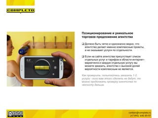 Позиционирование и уникальное
торговое предложение агентства
 Должно быть четко и однозначно видно, что
агентство делает именно комплексные проекты,
а не оказывает услуги по отдельности.
 Если на сайте агентства присутствует список
отдельных услуг и тарифов в области интернет-
маркетинга и каждую отдельную услугу вы
можете заказать, агентство с высокой долей
вероятности комплексным не является.
Как проверить: попытайтесь заказать 1-2
услуги - если вам этого сделать не дадут, то
можно продолжать проверку агентства по
чеклисту дальше.
 