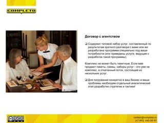 Договор с агентством
 Содержит типовой набор услуг, составленный по
результатам краткого разговора с вами или же
разработана программа специально под ваши
потребности (или приведены услуги, ведущие к
разработке такой программы).
Комплекс не может быть пакетным. Если вам
продают пакеты, схемы, наборы услуг - это уже не
комплекс, а откатанный поток, состоящий из
нескольких услуг.
 Для погружения конкретно в ваш бизнес и ваши
проблемы необходим отдельный аналитический
этап разработки стратегии и тактики!
 