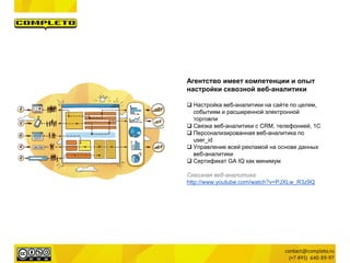 Агентство имеет компетенции и опыт
настройки сквозной веб-аналитики
 Настройка веб-аналитики на сайте по целям,
событиям и расширенной электронной
торговли
 Связка веб-аналитики с CRM, телефонией, 1С
 Персонализированная веб-аналитика по
user_id
 Управление всей рекламой на основе данных
веб-аналитики
 Сертификат GA IQ как минимум
Сквозная веб-аналитика
http://www.youtube.com/watch?v=PJXLw_R3z9Q
 