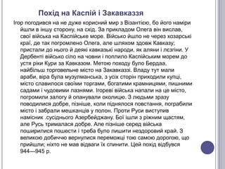 Похід на Каспій і Закавказзя
Ігор погодився на не дуже корисний мир з Візантією, бо його наміри
йшли в іншу сторону, на схід. За прикладом Олега він вислав,
свої війська на Каспійське море. Військо йшло не через хозарські
краї, де так погромлено Олега, але шляхом здовж Кавказу;
пристали до нього й деякі кавказькі народи, як аляни і лєзгіни. У
Дербенті військо сіло на човни і поплило Каспійським морем до
устя ріки Кури за Кавказом. Метою походу було Бердаа,
найбільш торговельне місто на Закавказзі. Владу тут мали
араби, віра була музулманська, з усіх сторін приходили купці,
місто славилося своїми торгами, богатими крамницями, пишними
садами і чудовими лазнями. Ігореві війська напали на це місто,
погромили залогу й опанували околицю. З людьми зразу
поводилися добре, пізніше, коли піднялося повстання, пограбили
місто і забрали мешканців у полон. Проти Руси виступив
намісник .сусіднього Азербейджану. Бої ішли з ріжним щастям,
але Русь трималася добре. Але пізніше серед війська
поширилися пошести і треба було лишити нездоровий край. З
великою добиччю вернулися переможці тою самою дорогою, що
прийшли; ніхто не мав відваги їх спинити. Цей похід відбувся
944—945 р.
 