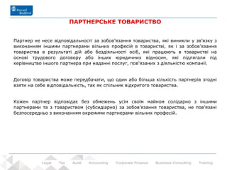20 - Prowadzący: dr Rafał Nawrot
ПАРТНЕРСЬКЕ ТОВАРИСТВО
Партнер не несе відповідальності за зобов’язання товариства, які виникли у зв’язку з
виконанням іншими партнерами вільних професій в товаристві, як і за зобов’язання
товариства в результаті дій або бездіяльності осіб, які працюють в товаристві на
основі трудового договору або інших юридичних відносин, які підлягали під
керівництво іншого партнера при наданні послуг, пов'язаних з діяльністю компанії.
Договір товариства може передбачати, що один або більша кількість партнерів згодні
взяти на себе відповідальність, так як спільник відкритого товариства.
Кожен партнер відповідає без обмежень усім своїм майном солідарно з іншими
партнерами та з товариством (субсидіарно) за зобов’язання товариства, не пов’язані
безпосередньо з виконанням окремими партнерами вільних професій.
 
