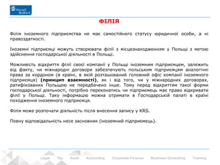 33 - Prowadzący: dr Rafał Nawrot
ФІЛІЯ
Філія іноземного підприємства не має самостійного статусу юридичної особи, а ні
правоздатності.
Іноземні підприємці можуть створювати філії з місцезнаходженням у Польщі з метою
здійснення господарської діяльності в Польщі.
Можливість відкриття філії своєї компанії у Польщі іноземним підприємцем, залежить
від факту, чи міжнародні договори забезпечують польським підприємцям аналогічні
права за кордоном (в країні, в якій розташований головний офіс компанії іноземного
підприємця) (принцип взаємності), як і від того, чи у міжнародних договорах,
ратифікованих Польщею не передбачено інше. Тому перед відкриттям такої форми
господарської діяльності, потрібно переконатись чи підприємець має право відкривати
філії у Польщі. Таку інформацію можна отримати в Господарській палаті в країні
походження іноземного підприємця.
Філія може розпочати діяльність після внесення запису у KRS.
Повну відповідальність несе засновник (іноземний підприємець).
 