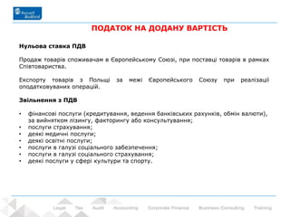 43 - Prowadzący: dr Rafał Nawrot
ПОДАТОК НА ДОДАНУ ВАРТІСТЬ
Нульова ставка ПДВ
Продаж товарів споживачам в Європейському Союзі, при поставці товарів в рамках
Співтовариства.
Експорту товарів з Польщі за межі Європейського Союзу при реалізації
оподатковуваних операцій.
Звільнення з ПДВ
• фінансові послуги (кредитування, ведення банківських рахунків, обмін валюти),
за вийнятком лізингу, факторингу або консультування;
• послуги страхування;
• деякі медичні послуги;
• деякі освітні послуги;
• послуги в галузі соціального забезпечення;
• послуги в галузі соціального страхування;
• деякі послуги у сфері культури та спорту.
 