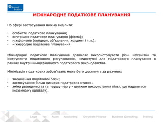 67 - Prowadzący: dr Rafał Nawrot
МІЖНАРОДНЕ ПОДАТКОВЕ ПЛАНУВАННЯ
По сфері застосування можна виділити:
• особисте податкове планування;
• внутрішнє податкове планування (фірма);
• міжфірмене (концерн, об'єднання, холдинг і т.п.);
• міжнародне податкове планування.
Міжнародне податкове планування дозволяє використовувати різні механізми та
інструменти податкового регулювання, недоступні для податкового планування в
рамках внутрішньодержавного податкового законодавства.
Мінімізація податкових зобов'язань може бути досягнута за рахунок:
• зменшення податкової бази;
• застосування більш низьких податкових ставок;
• зміна резидентства (в першу чергу - шляхом використання пільг, що надаються
іноземному капіталу).
 